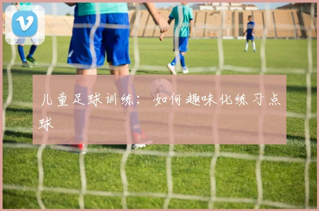 儿童足球训练:如何趣味化练习点球