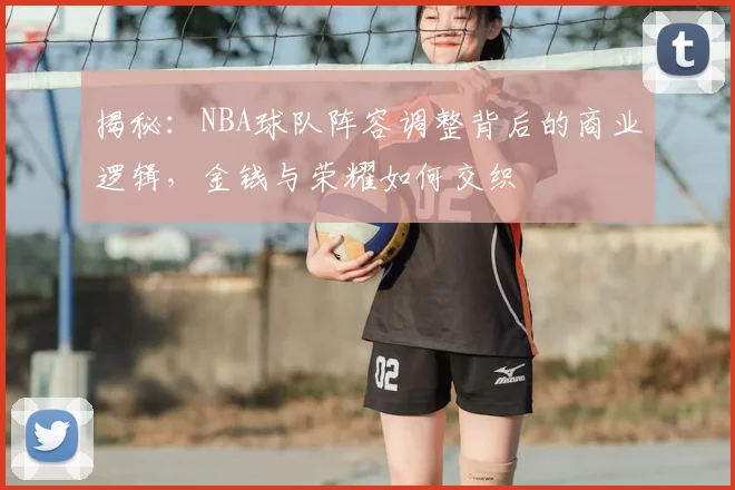揭秘：NBA球队阵容调整背后的商业逻辑，金钱与荣耀如何交织