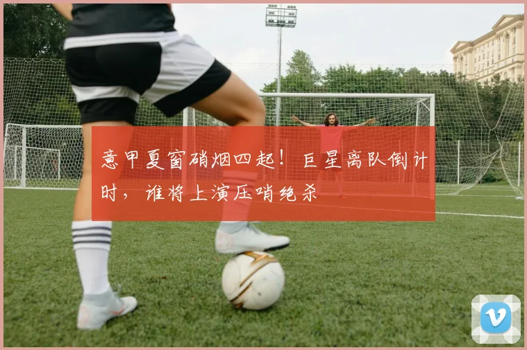 意甲夏窗硝烟四起！巨星离队倒计时，谁将上演压哨绝杀