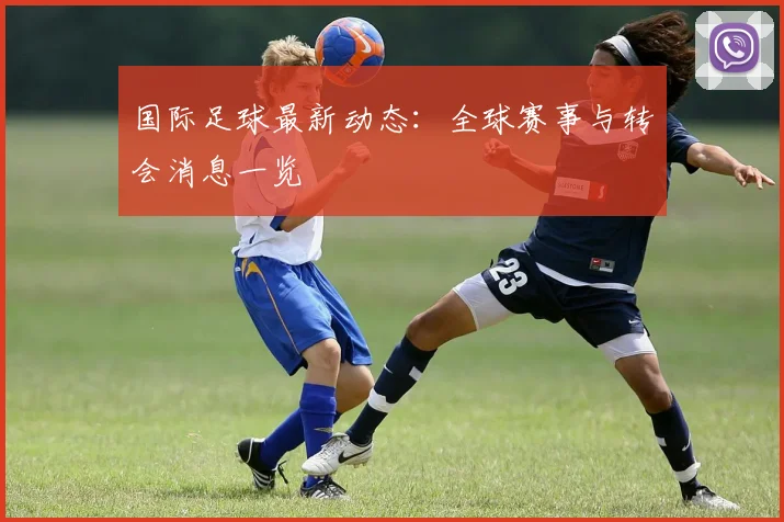 国际足球最新动态：全球赛事与转会消息一览