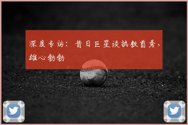 深度专访:昔日巨星谈执教首秀,雄心勃勃