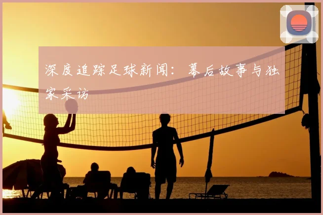 深度追踪足球新闻:幕后故事与独家采访