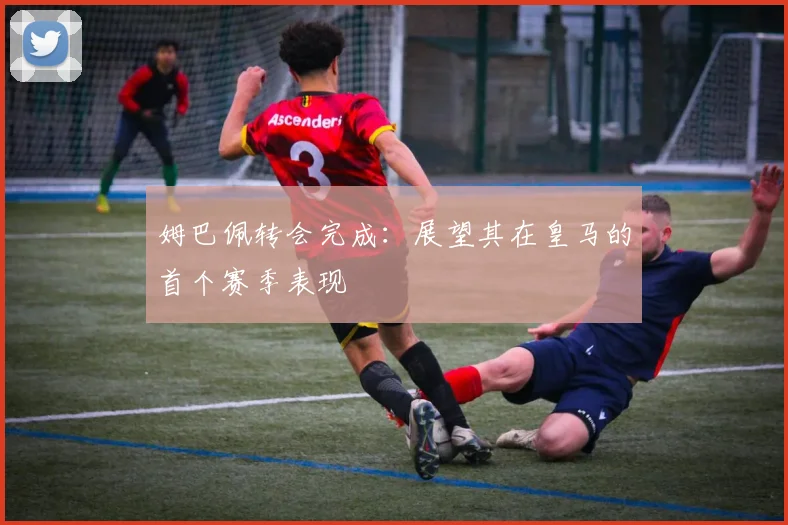 姆巴佩转会完成：展望其在皇马的首个赛季表现