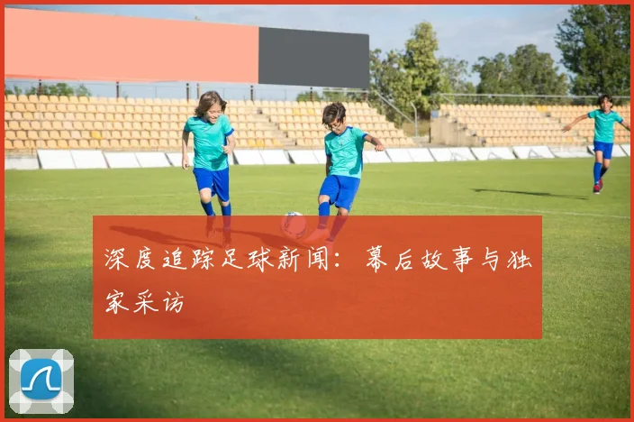 深度追踪足球新闻:幕后故事与独家采访