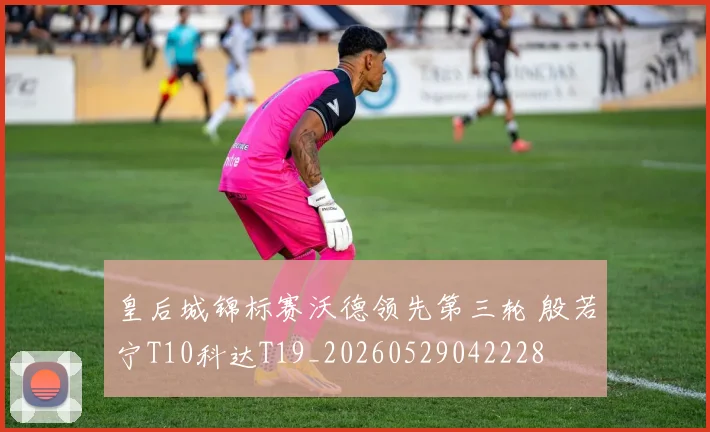 皇后城锦标赛沃德领先第三轮 殷若宁T10科达T19_20260529042228