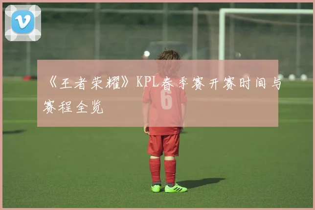 《王者荣耀》KPL春季赛开赛时间与赛程全览