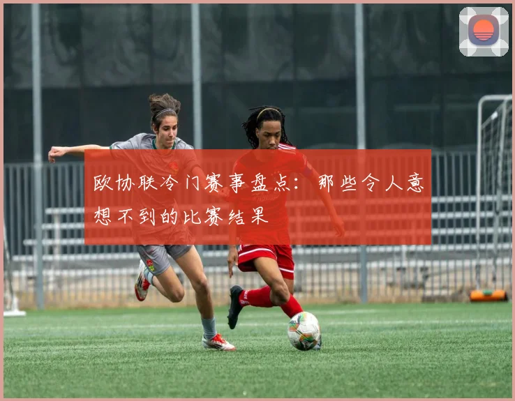 欧协联冷门赛事盘点:那些令人意想不到的比赛结果