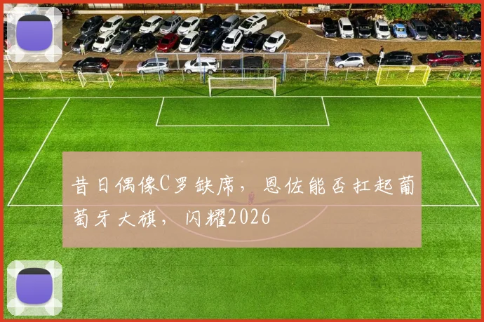 昔日偶像C罗缺席，恩佐能否扛起葡萄牙大旗，闪耀2026