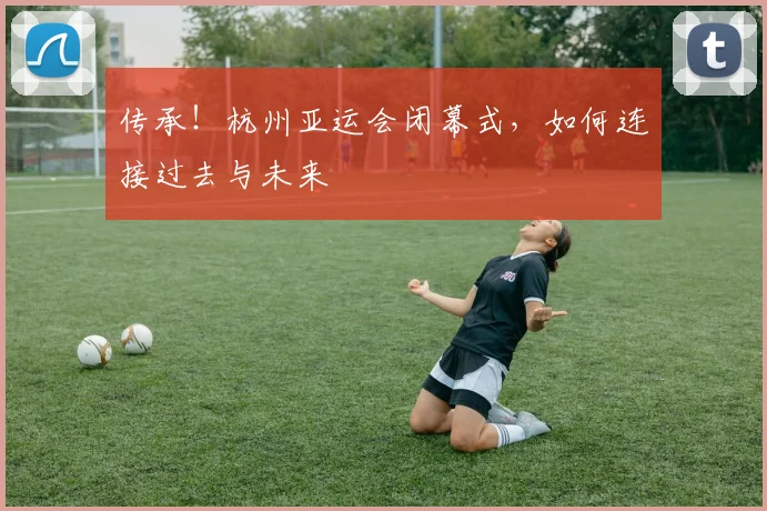 传承！杭州亚运会闭幕式，如何连接过去与未来