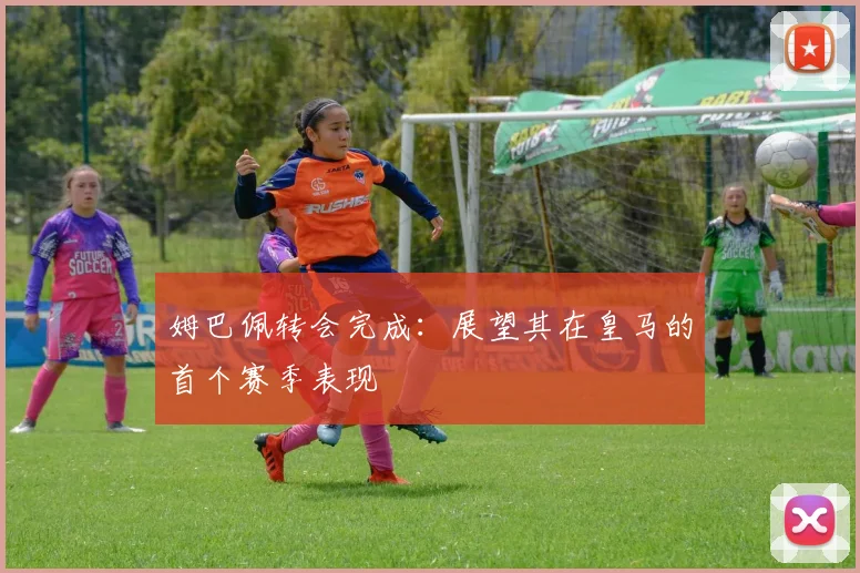 姆巴佩转会完成：展望其在皇马的首个赛季表现